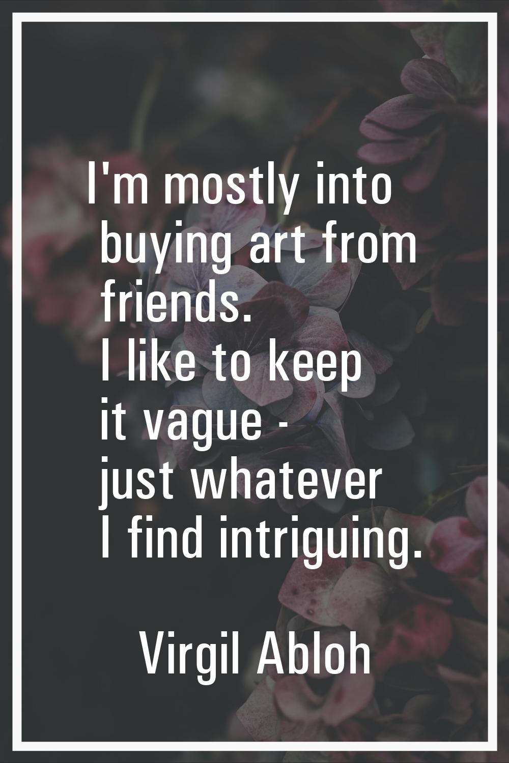I'm mostly into buying art from friends. I like to keep it vague - just whatever I find intriguing.
