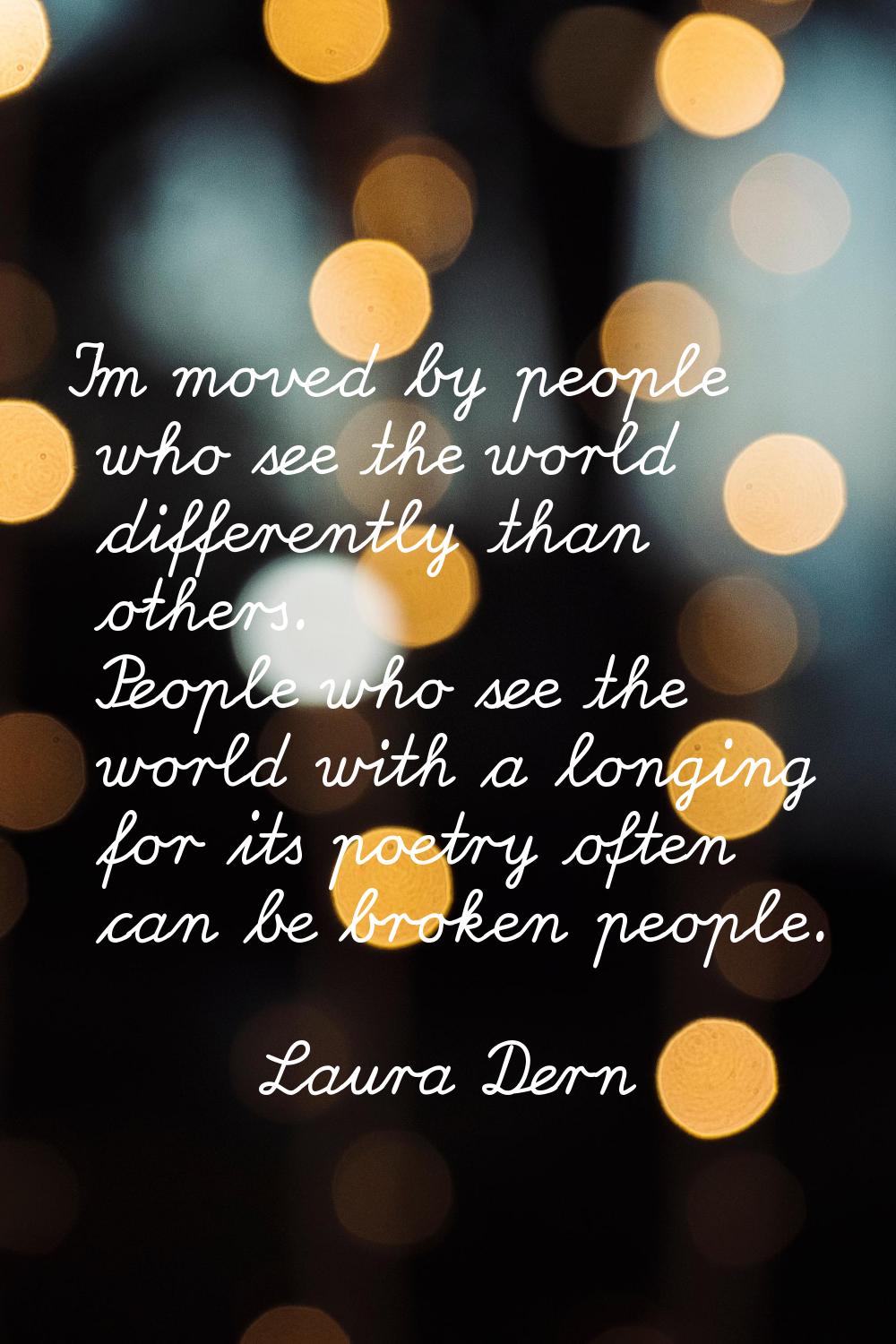 I'm moved by people who see the world differently than others. People who see the world with a long