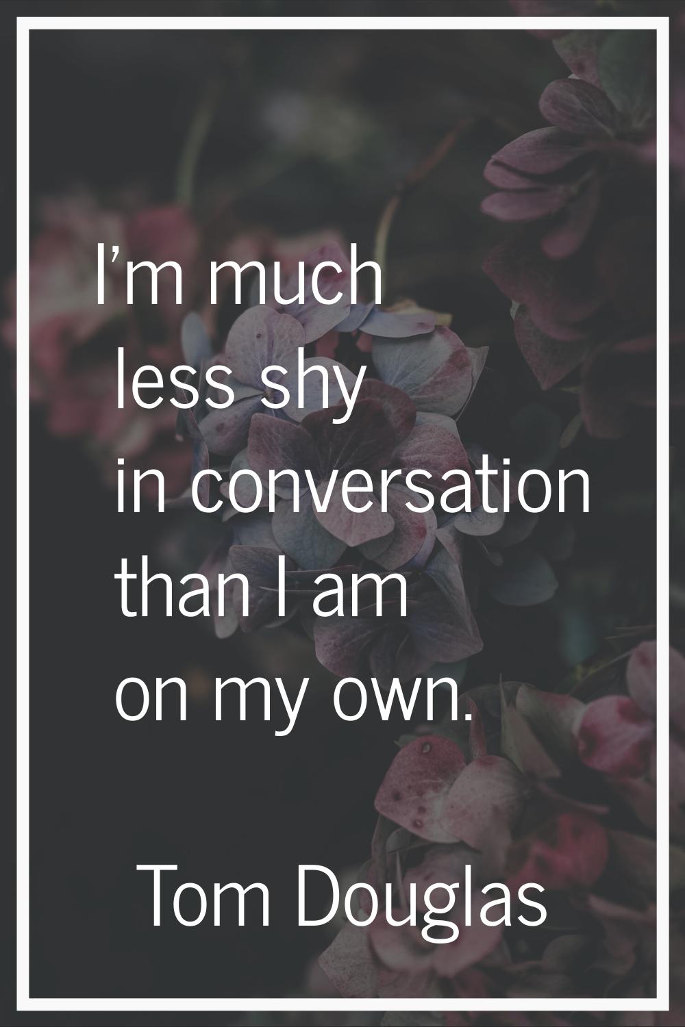 I'm much less shy in conversation than I am on my own.