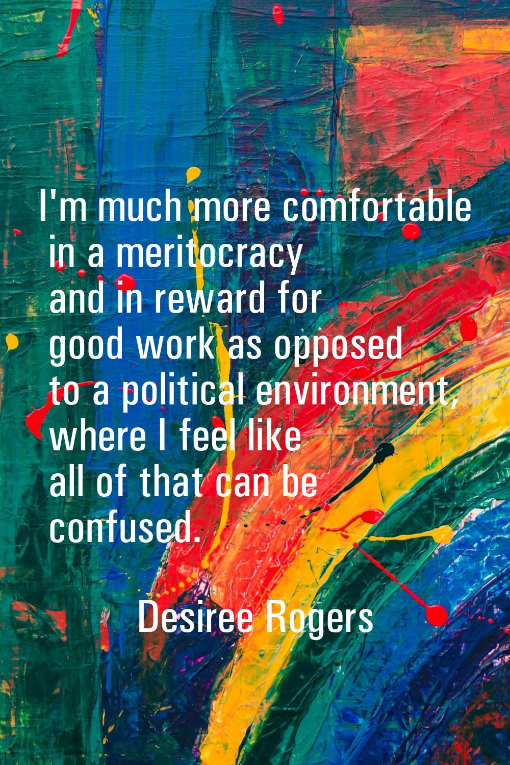 I'm much more comfortable in a meritocracy and in reward for good work as opposed to a political en