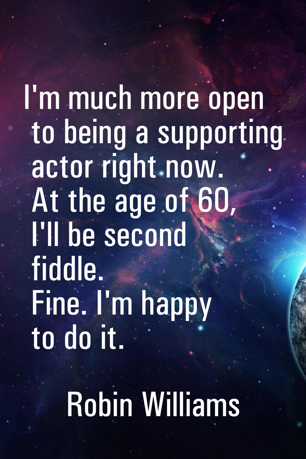 I'm much more open to being a supporting actor right now. At the age of 60, I'll be second fiddle. 