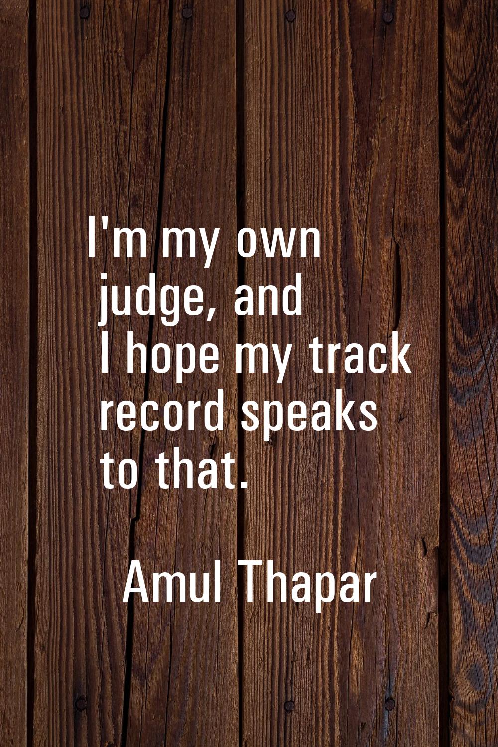 I'm my own judge, and I hope my track record speaks to that.