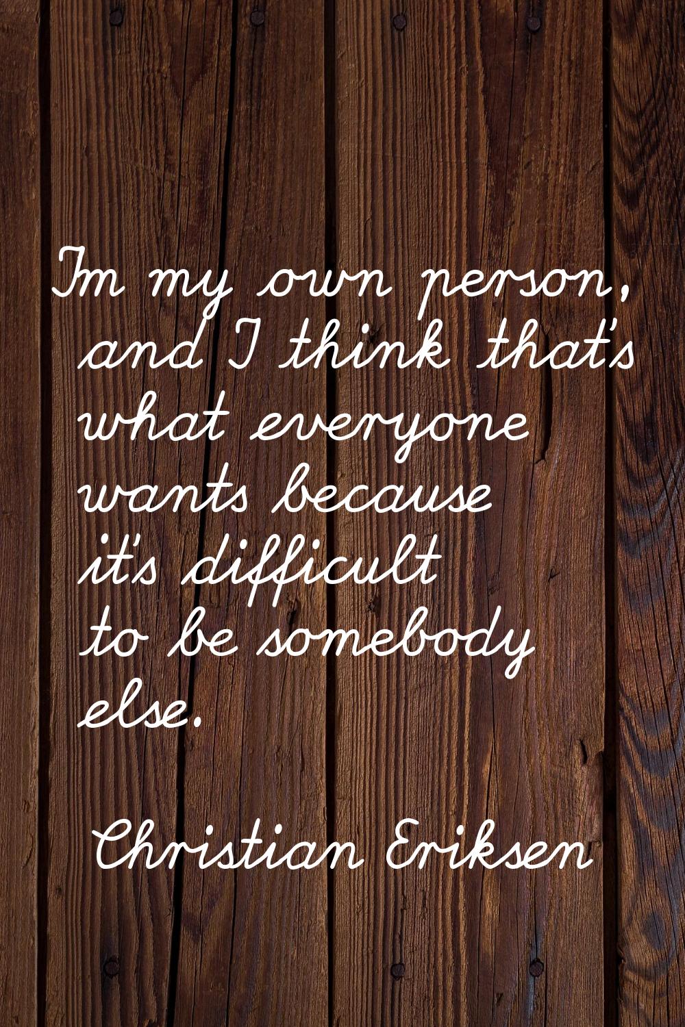 I'm my own person, and I think that's what everyone wants because it's difficult to be somebody els