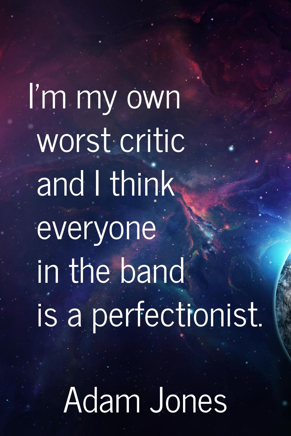 I'm my own worst critic and I think everyone in the band is a perfectionist.