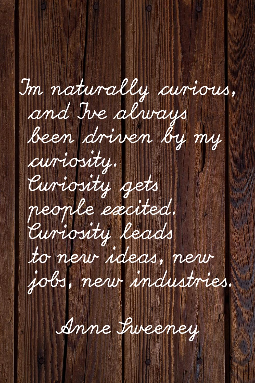 I'm naturally curious, and I've always been driven by my curiosity. Curiosity gets people excited. 