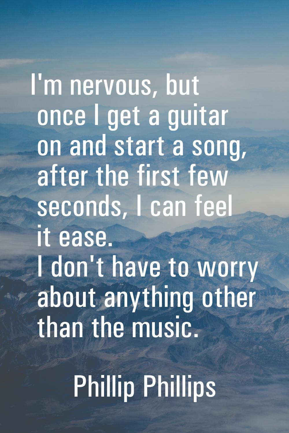 I'm nervous, but once I get a guitar on and start a song, after the first few seconds, I can feel i