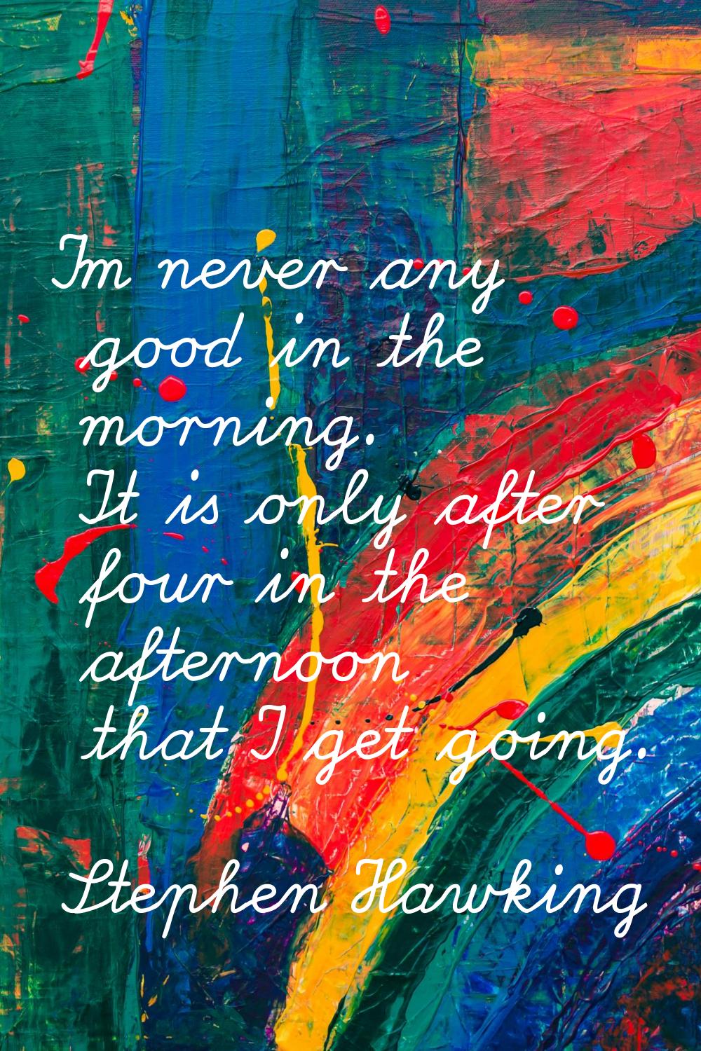 I'm never any good in the morning. It is only after four in the afternoon that I get going.