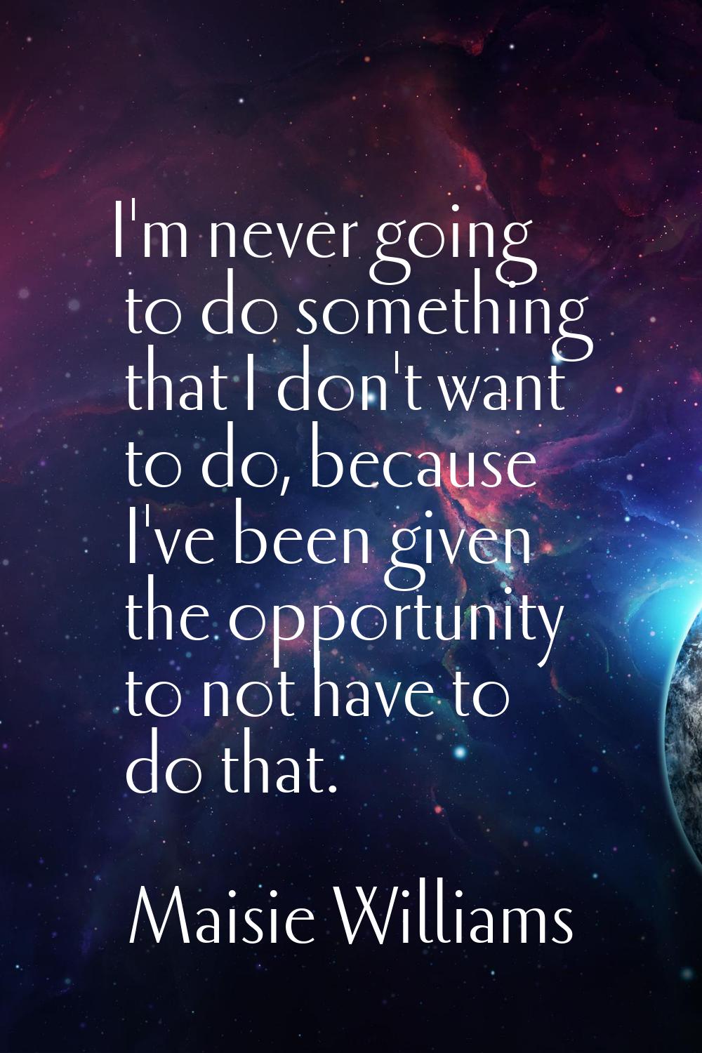 I'm never going to do something that I don't want to do, because I've been given the opportunity to