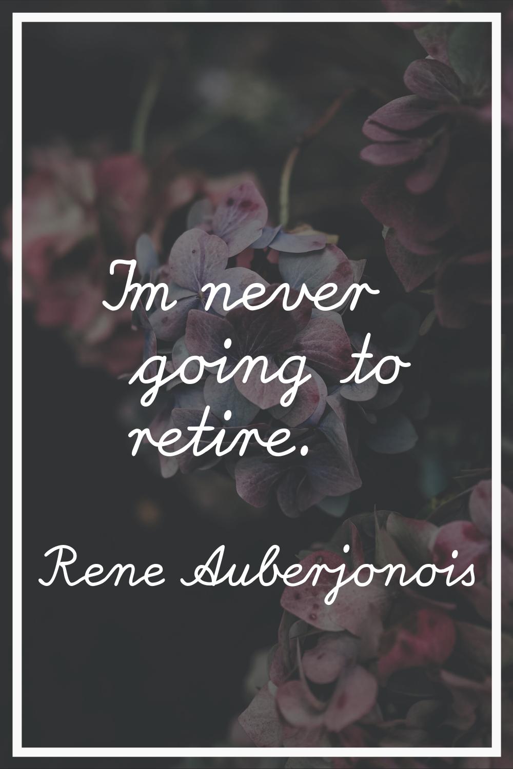 I'm never going to retire.
