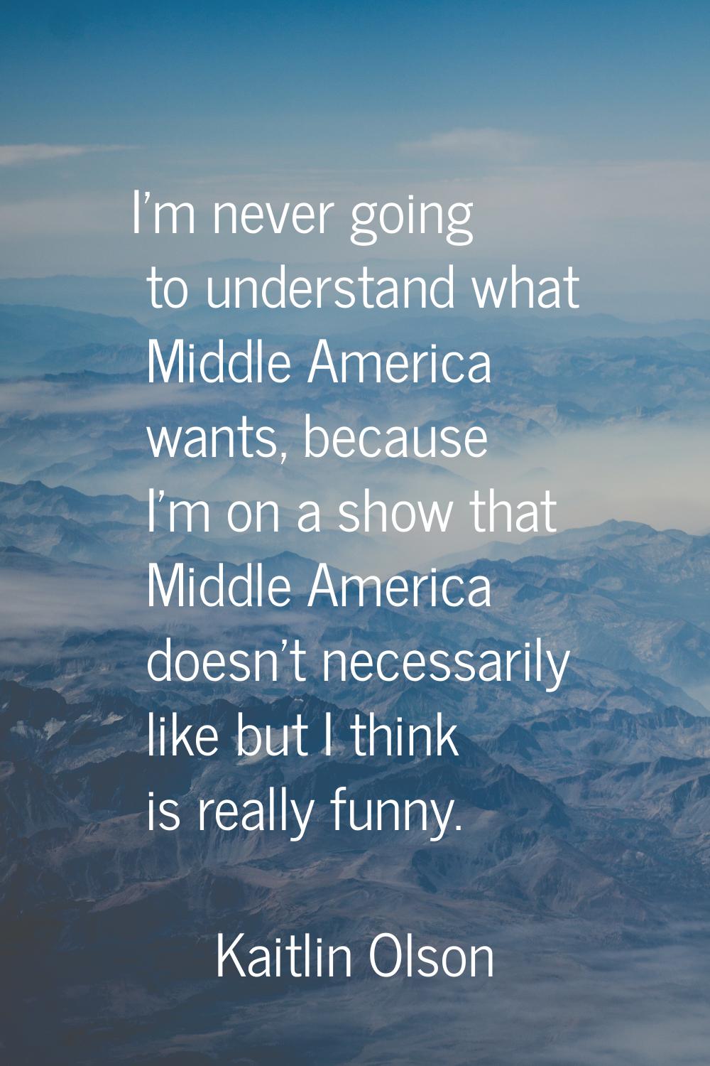 I'm never going to understand what Middle America wants, because I'm on a show that Middle America 