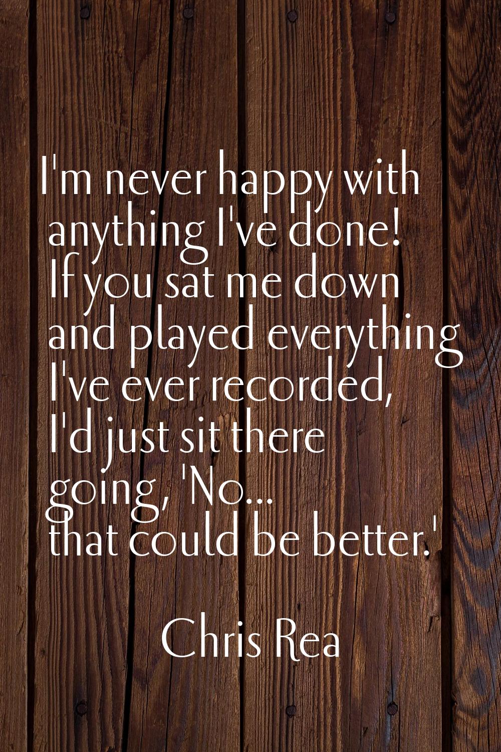 I'm never happy with anything I've done! If you sat me down and played everything I've ever recorde