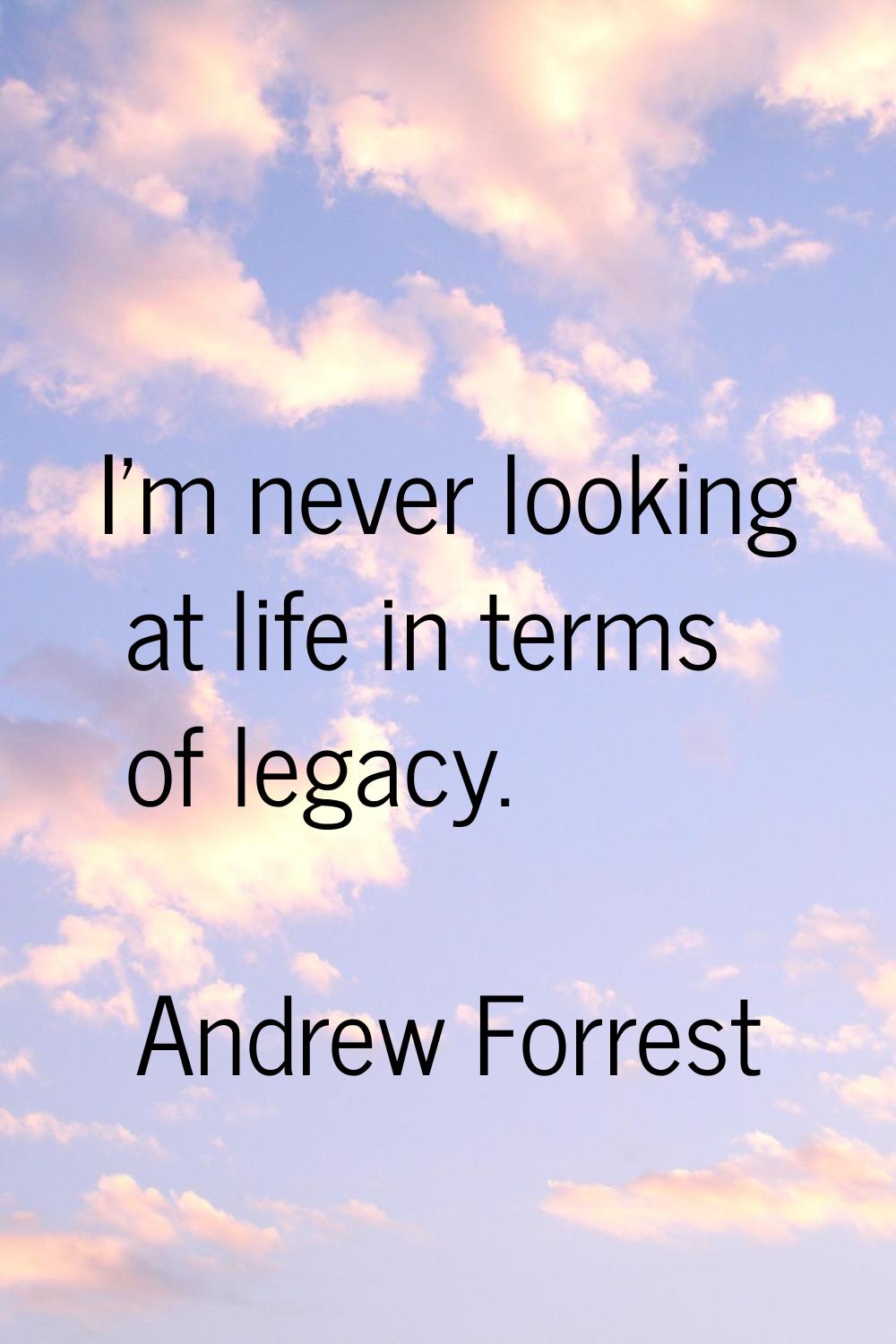 I'm never looking at life in terms of legacy.