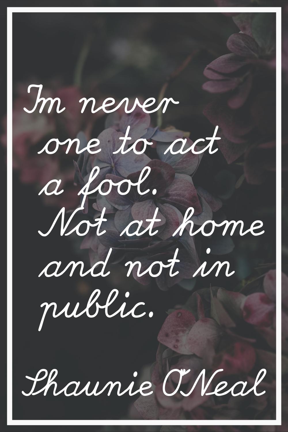 I'm never one to act a fool. Not at home and not in public.
