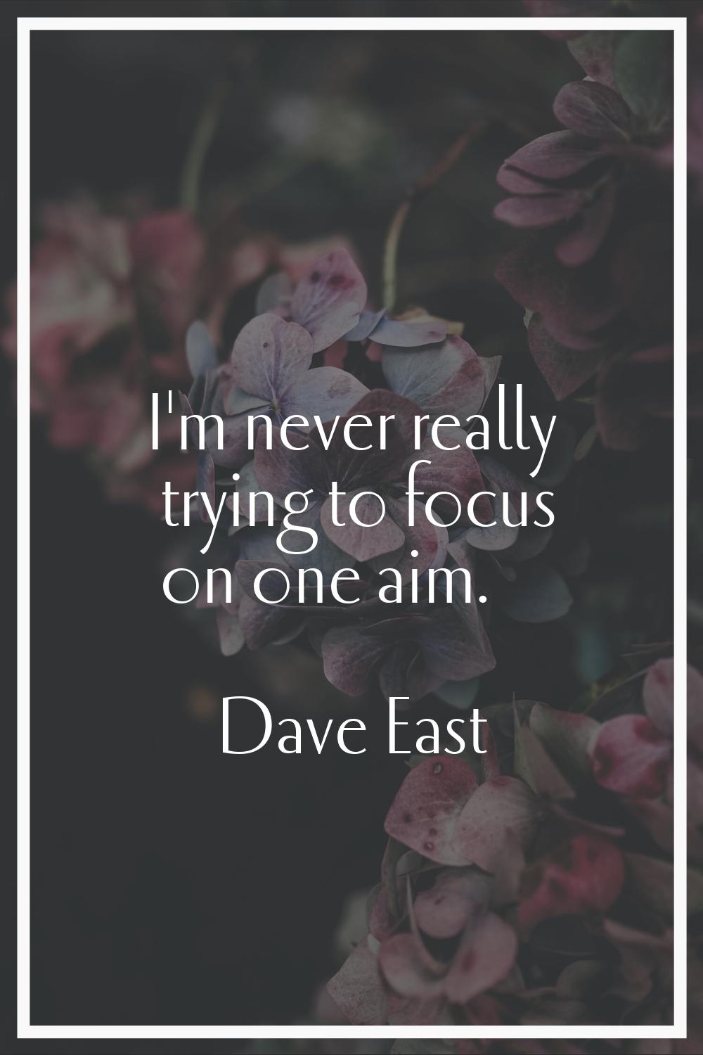 I'm never really trying to focus on one aim.