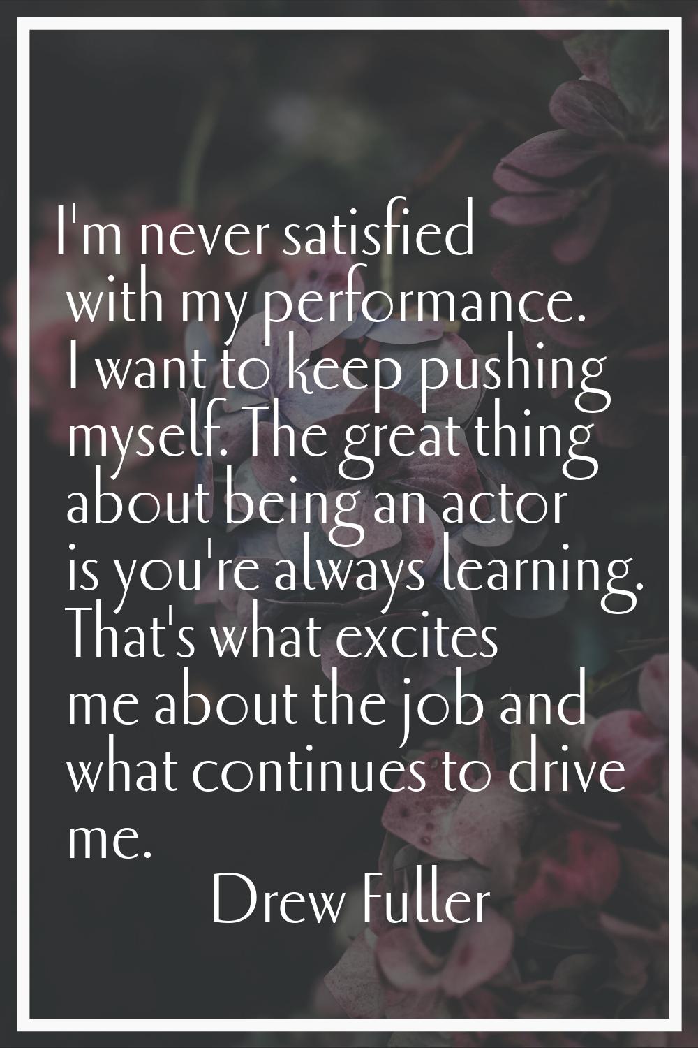 I'm never satisfied with my performance. I want to keep pushing myself. The great thing about being