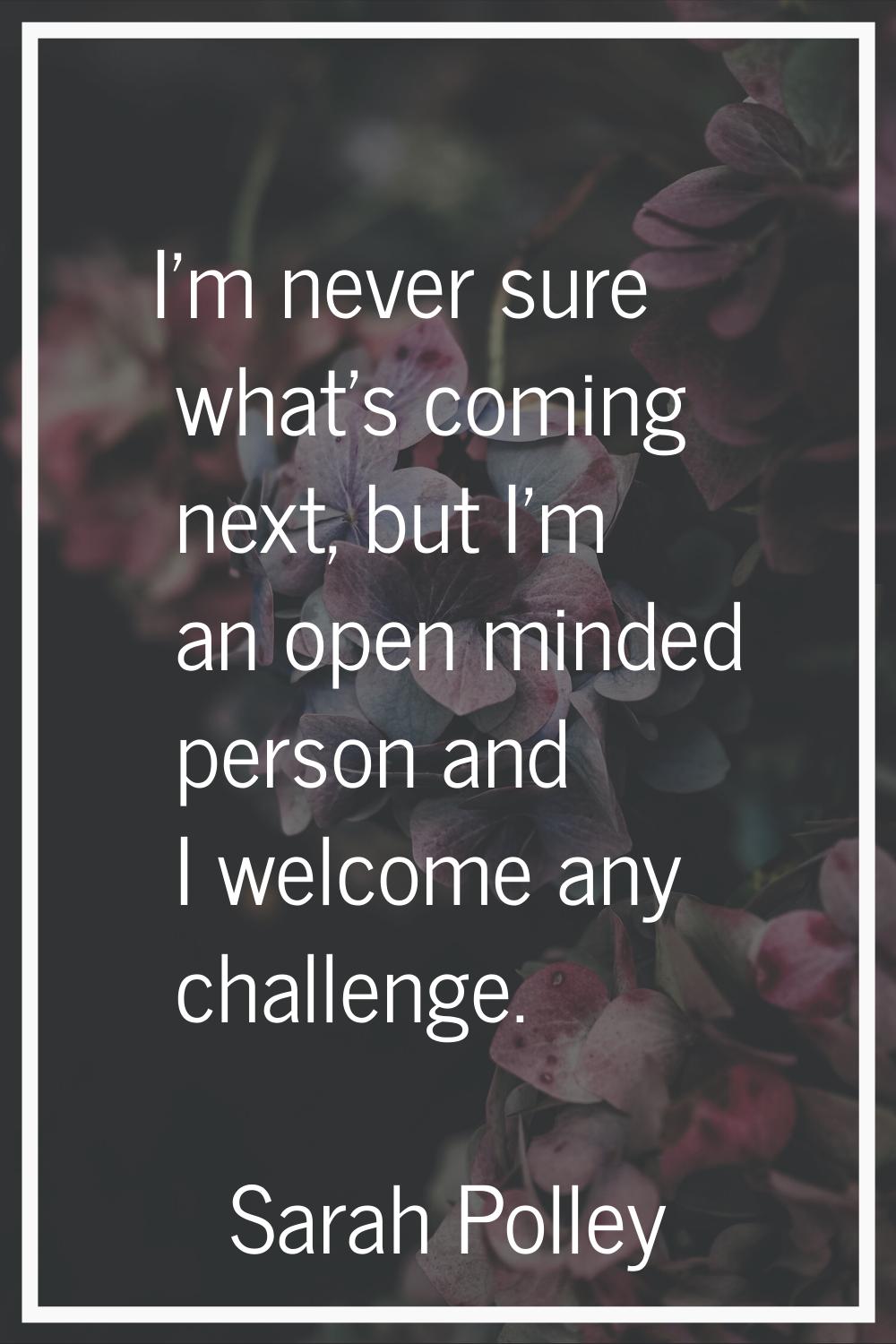 I'm never sure what's coming next, but I'm an open minded person and I welcome any challenge.