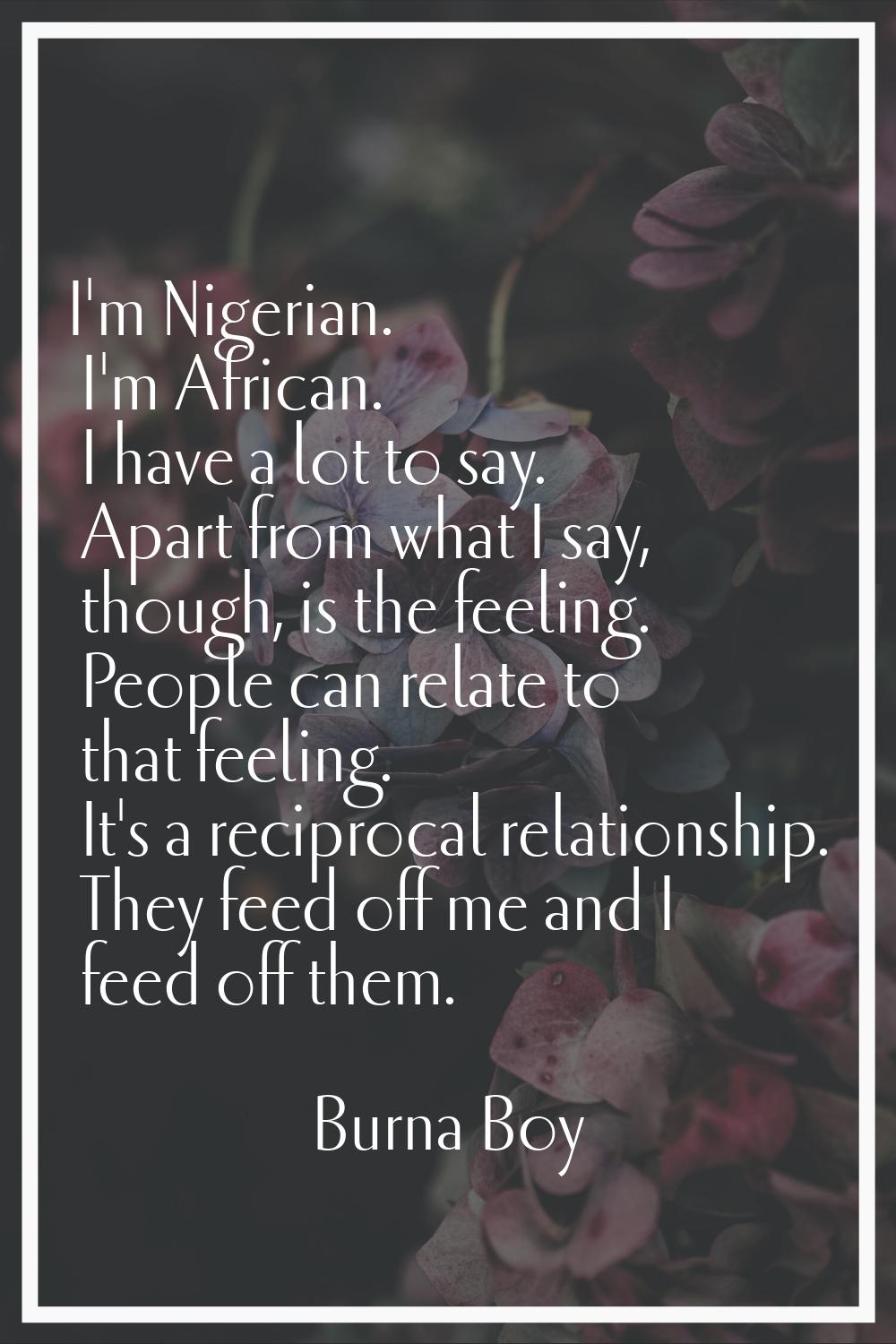 I'm Nigerian. I'm African. I have a lot to say. Apart from what I say, though, is the feeling. Peop