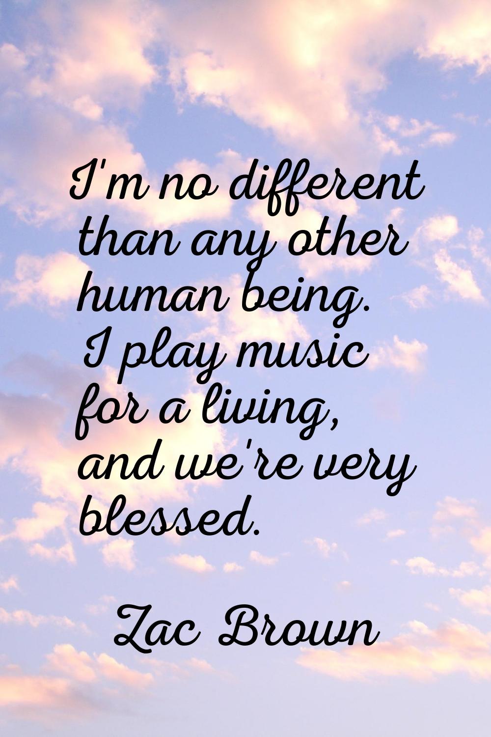 I'm no different than any other human being. I play music for a living, and we're very blessed.