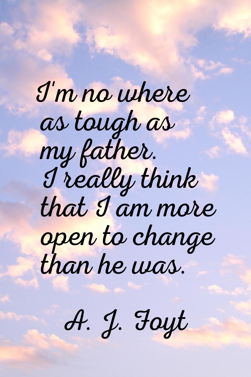 I'm no where as tough as my father. I really think that I am more open to change than he was.