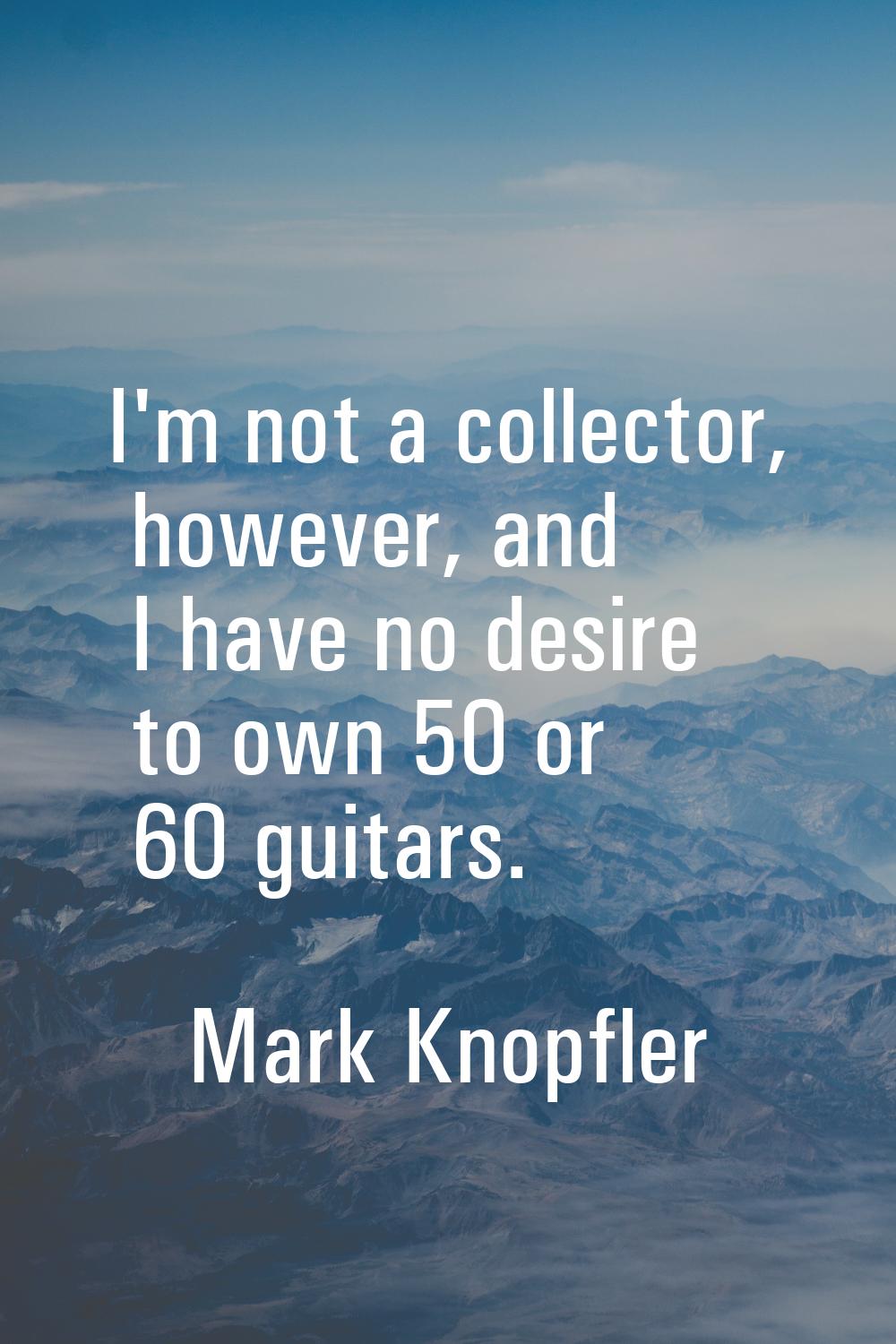 I'm not a collector, however, and I have no desire to own 50 or 60 guitars.