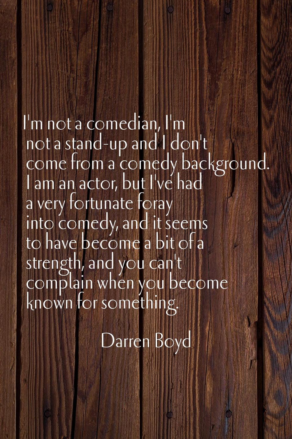 I'm not a comedian, I'm not a stand-up and I don't come from a comedy background. I am an actor, bu
