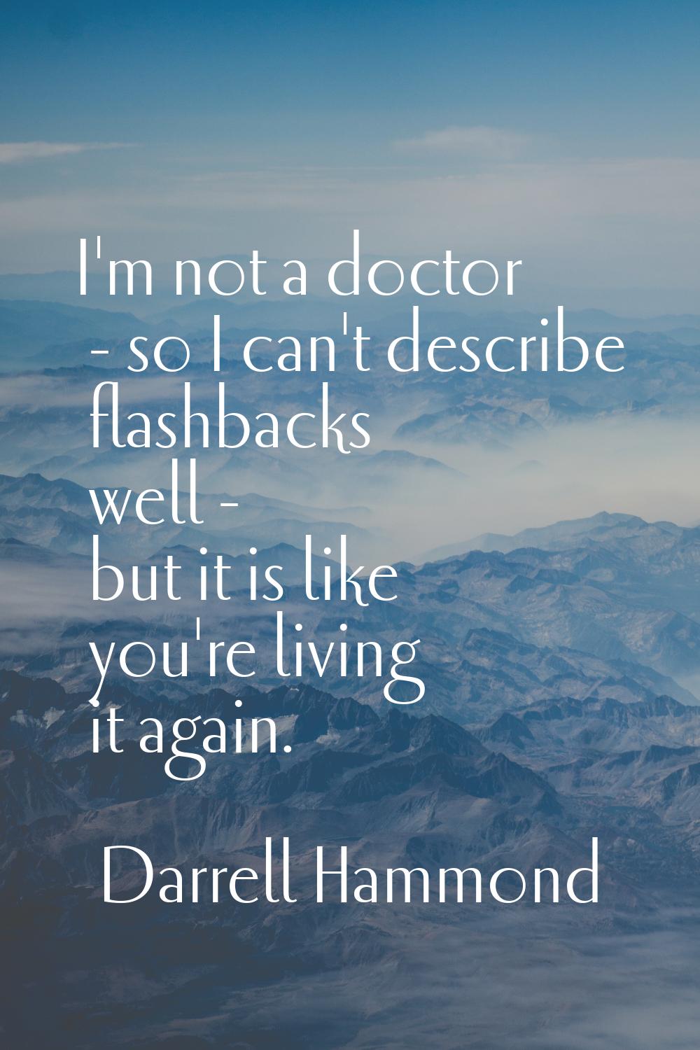 I'm not a doctor - so I can't describe flashbacks well - but it is like you're living it again.