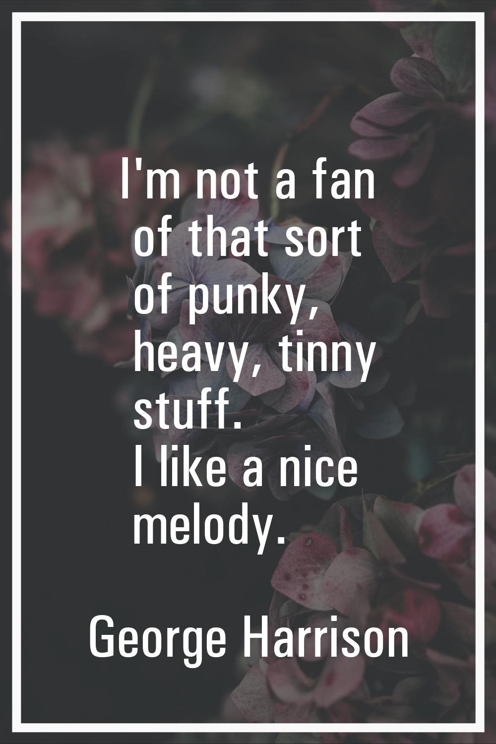 I'm not a fan of that sort of punky, heavy, tinny stuff. I like a nice melody.