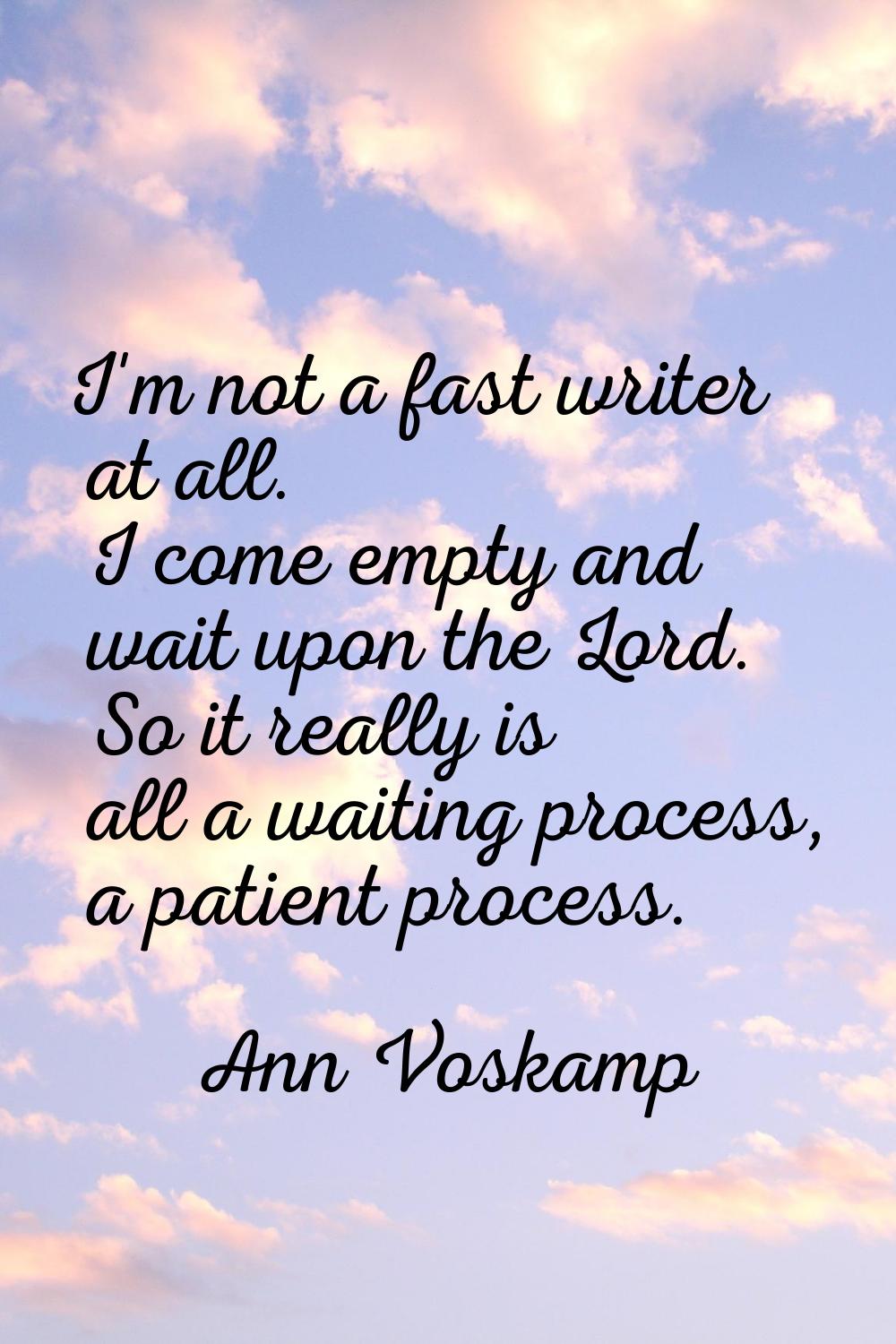 I'm not a fast writer at all. I come empty and wait upon the Lord. So it really is all a waiting pr