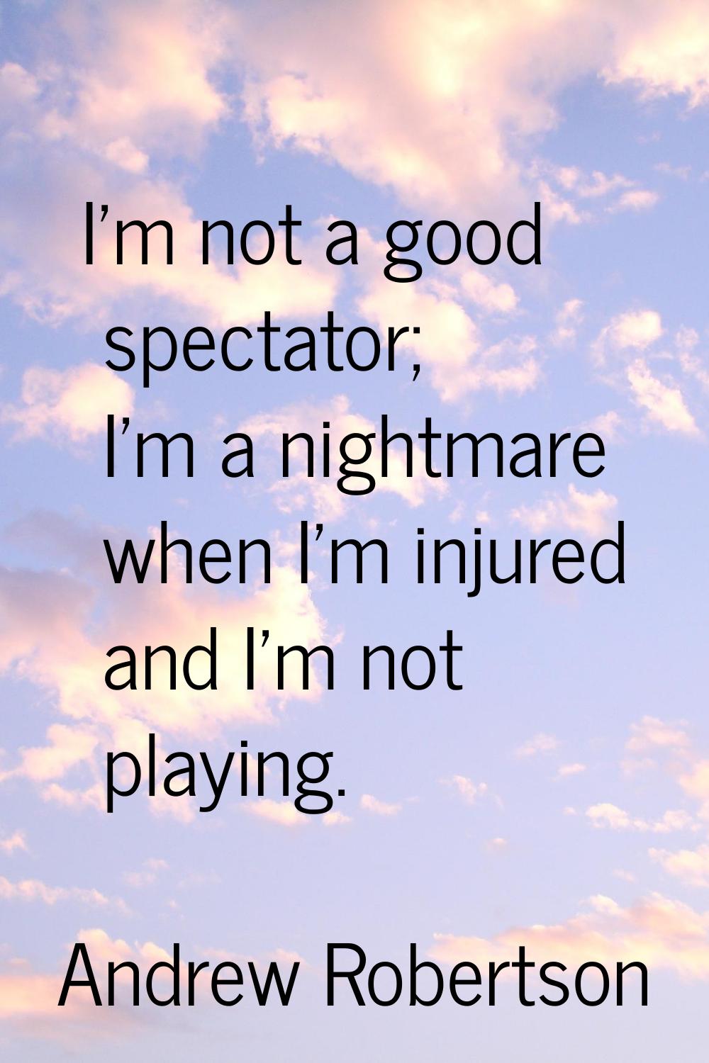 I'm not a good spectator; I'm a nightmare when I'm injured and I'm not playing.