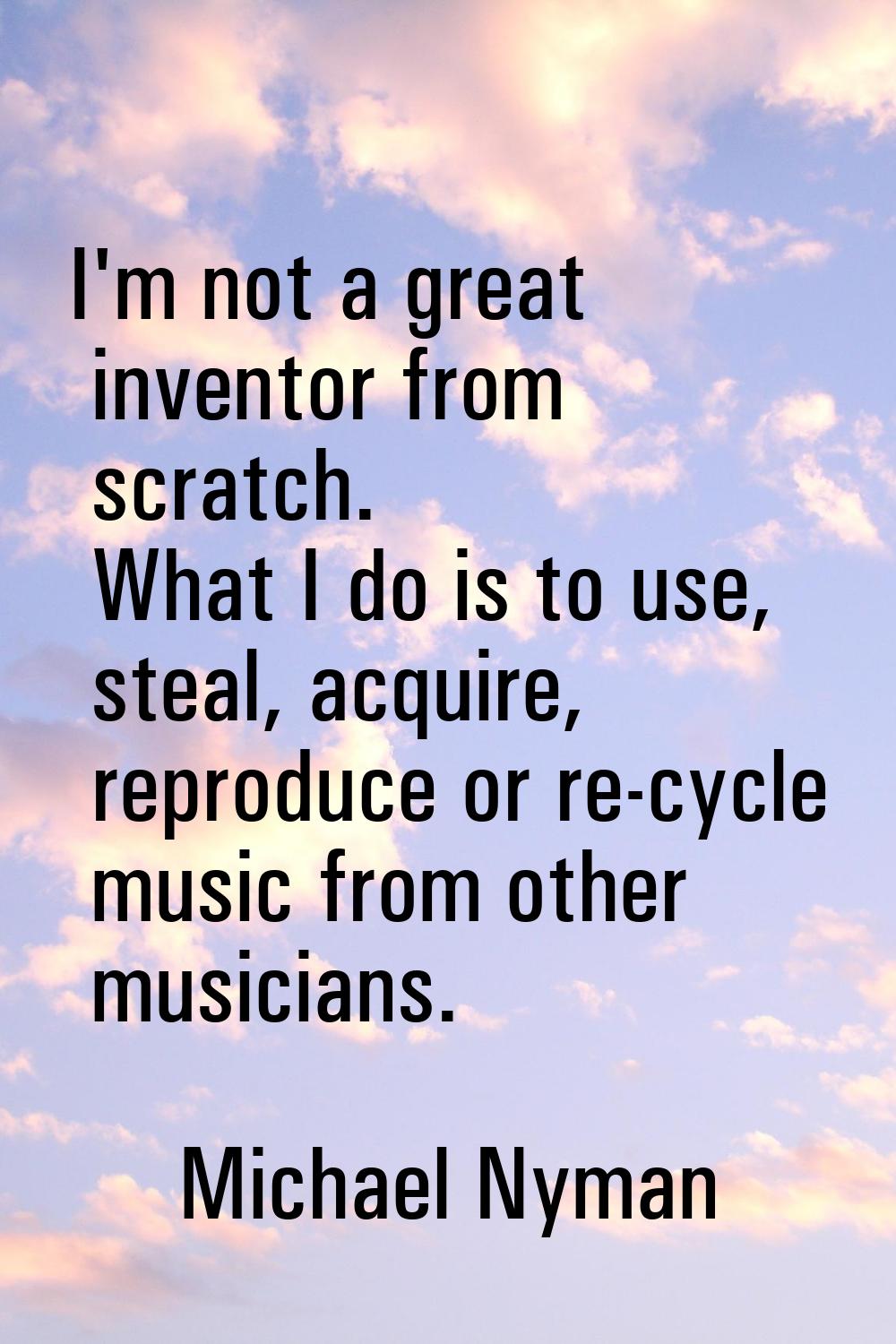 I'm not a great inventor from scratch. What I do is to use, steal, acquire, reproduce or re-cycle m
