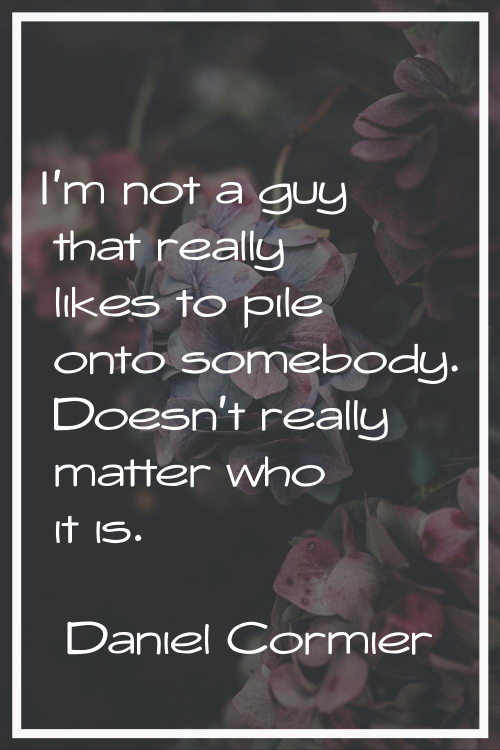 I'm not a guy that really likes to pile onto somebody. Doesn't really matter who it is.