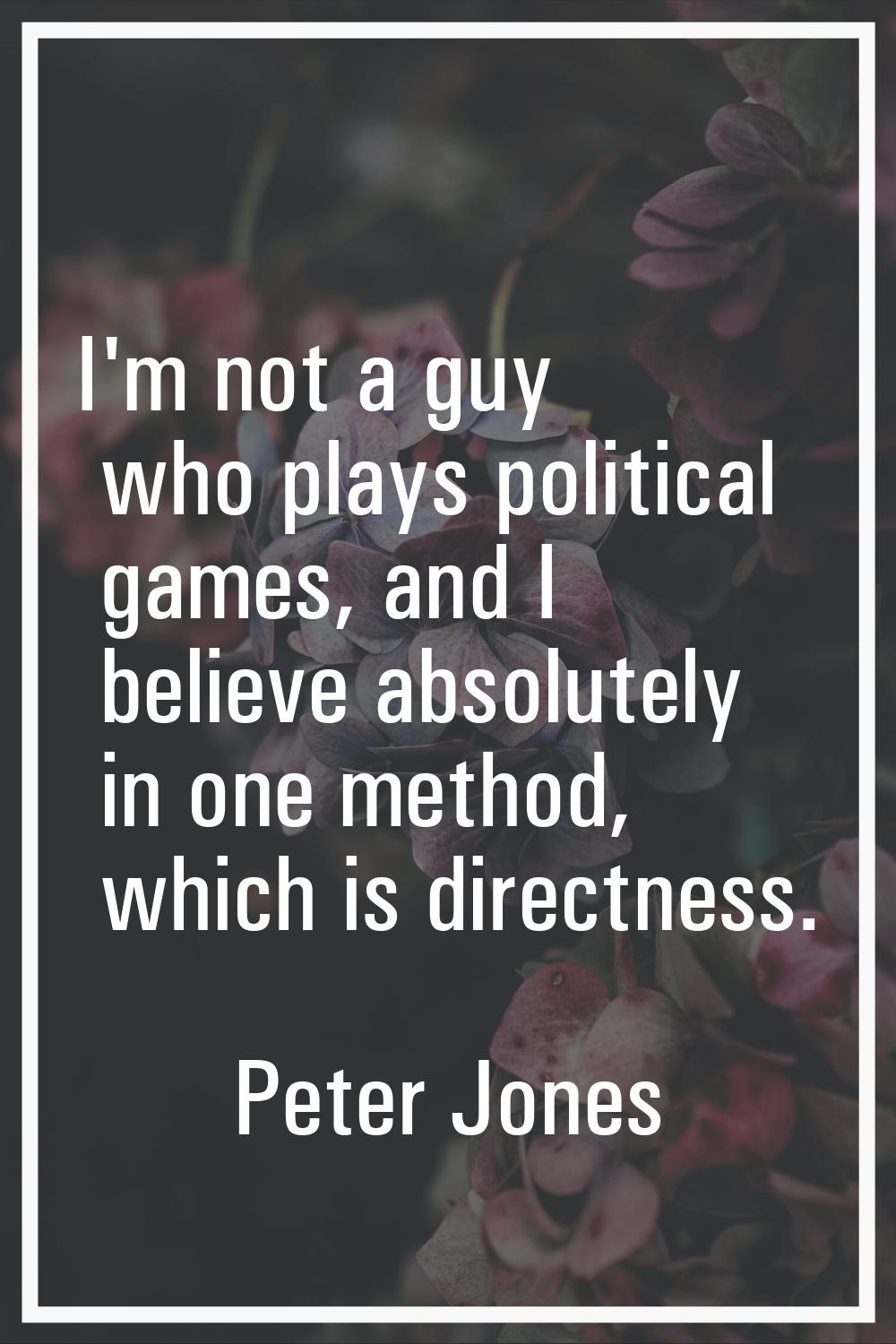 I'm not a guy who plays political games, and I believe absolutely in one method, which is directnes