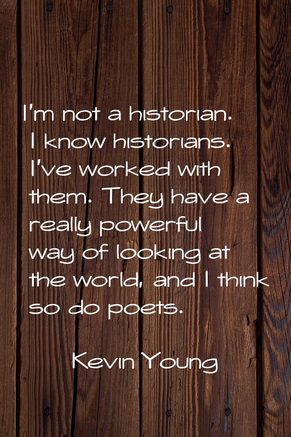 I'm not a historian. I know historians. I've worked with them. They have a really powerful way of l