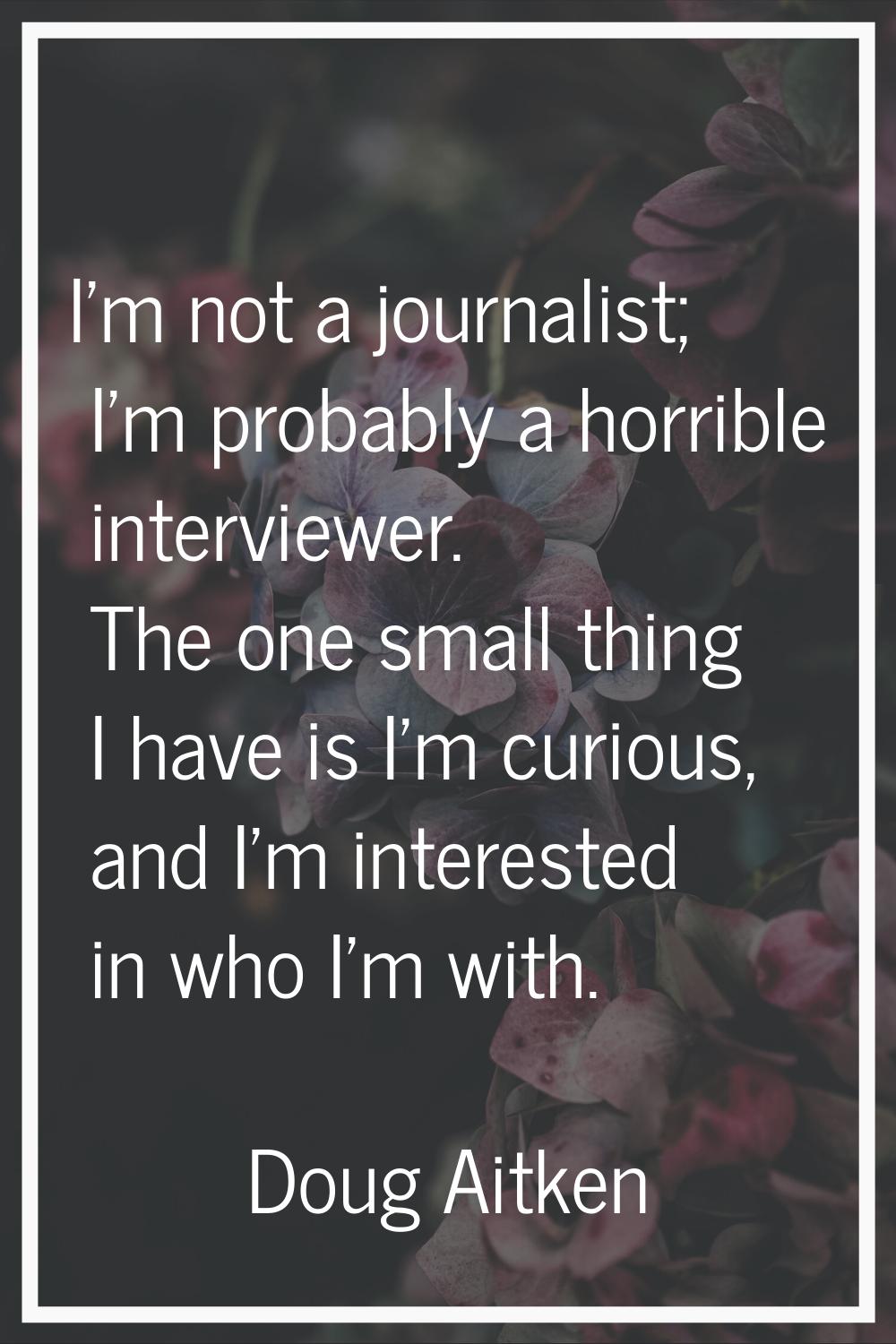 I'm not a journalist; I'm probably a horrible interviewer. The one small thing I have is I'm curiou