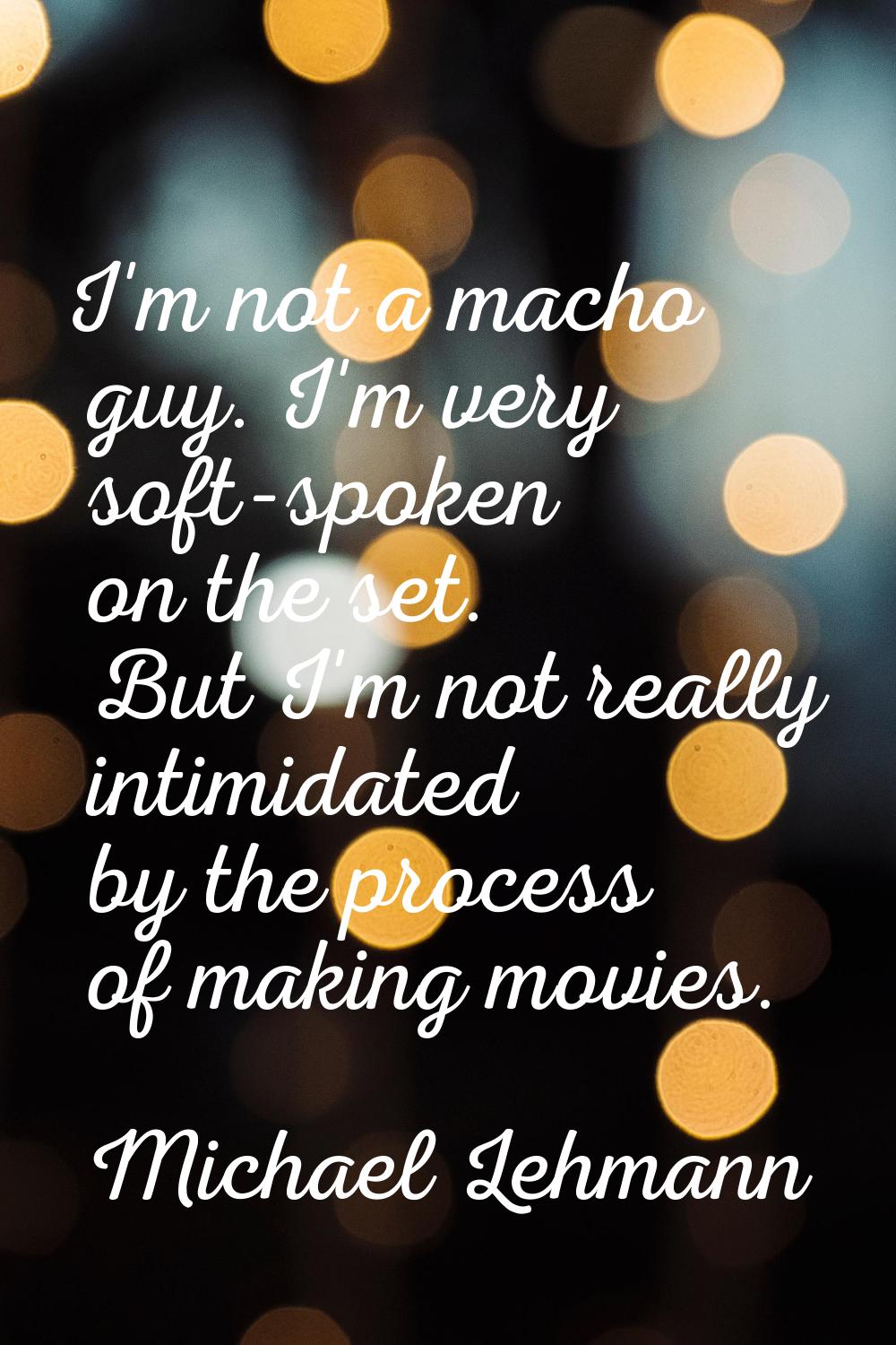 I'm not a macho guy. I'm very soft-spoken on the set. But I'm not really intimidated by the process