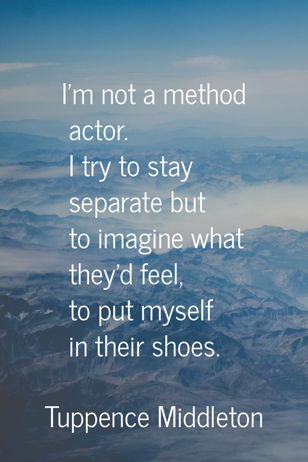 I'm not a method actor. I try to stay separate but to imagine what they'd feel, to put myself in th