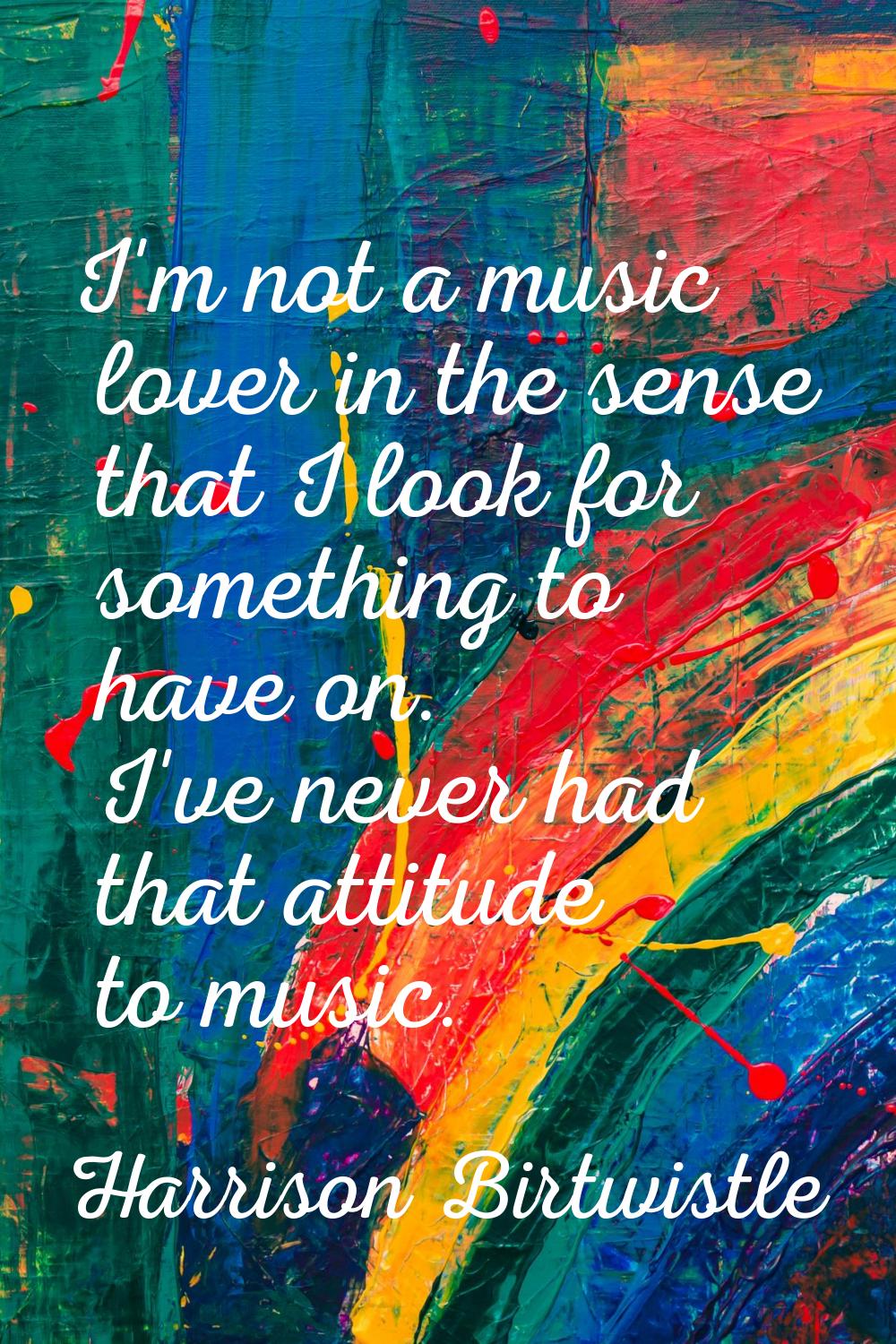 I'm not a music lover in the sense that I look for something to have on. I've never had that attitu