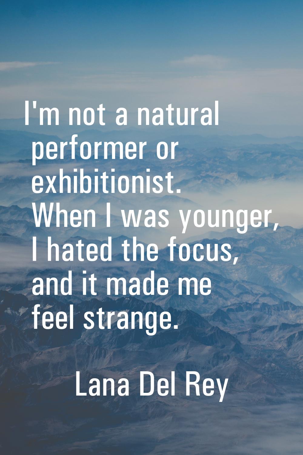 I'm not a natural performer or exhibitionist. When I was younger, I hated the focus, and it made me