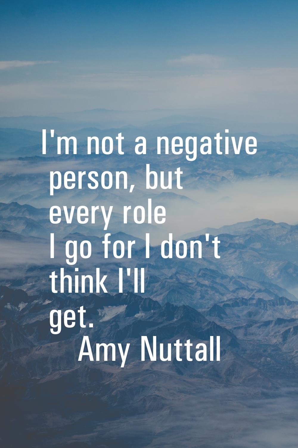 I'm not a negative person, but every role I go for I don't think I'll get.