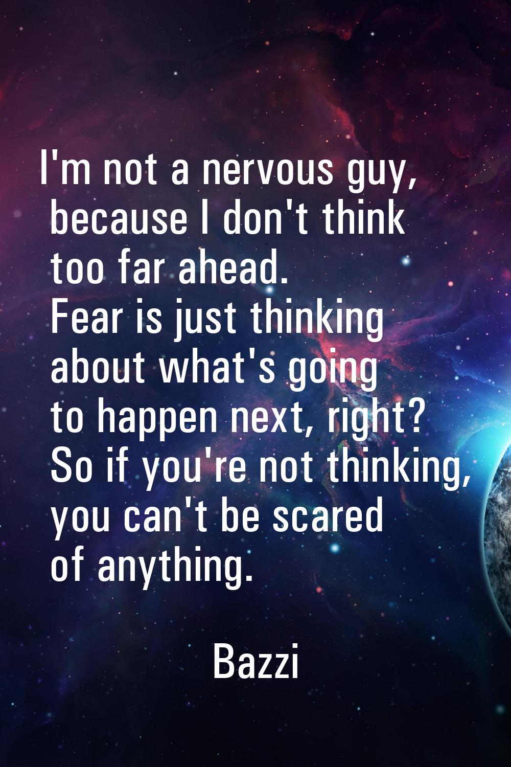 I'm not a nervous guy, because I don't think too far ahead. Fear is just thinking about what's goin