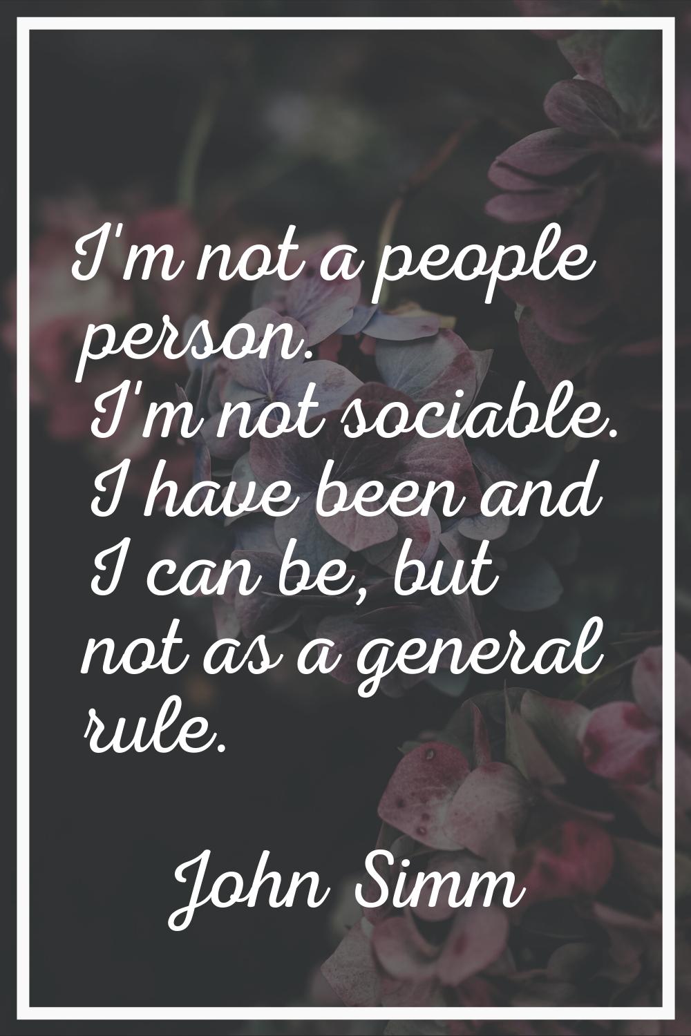 I'm not a people person. I'm not sociable. I have been and I can be, but not as a general rule.
