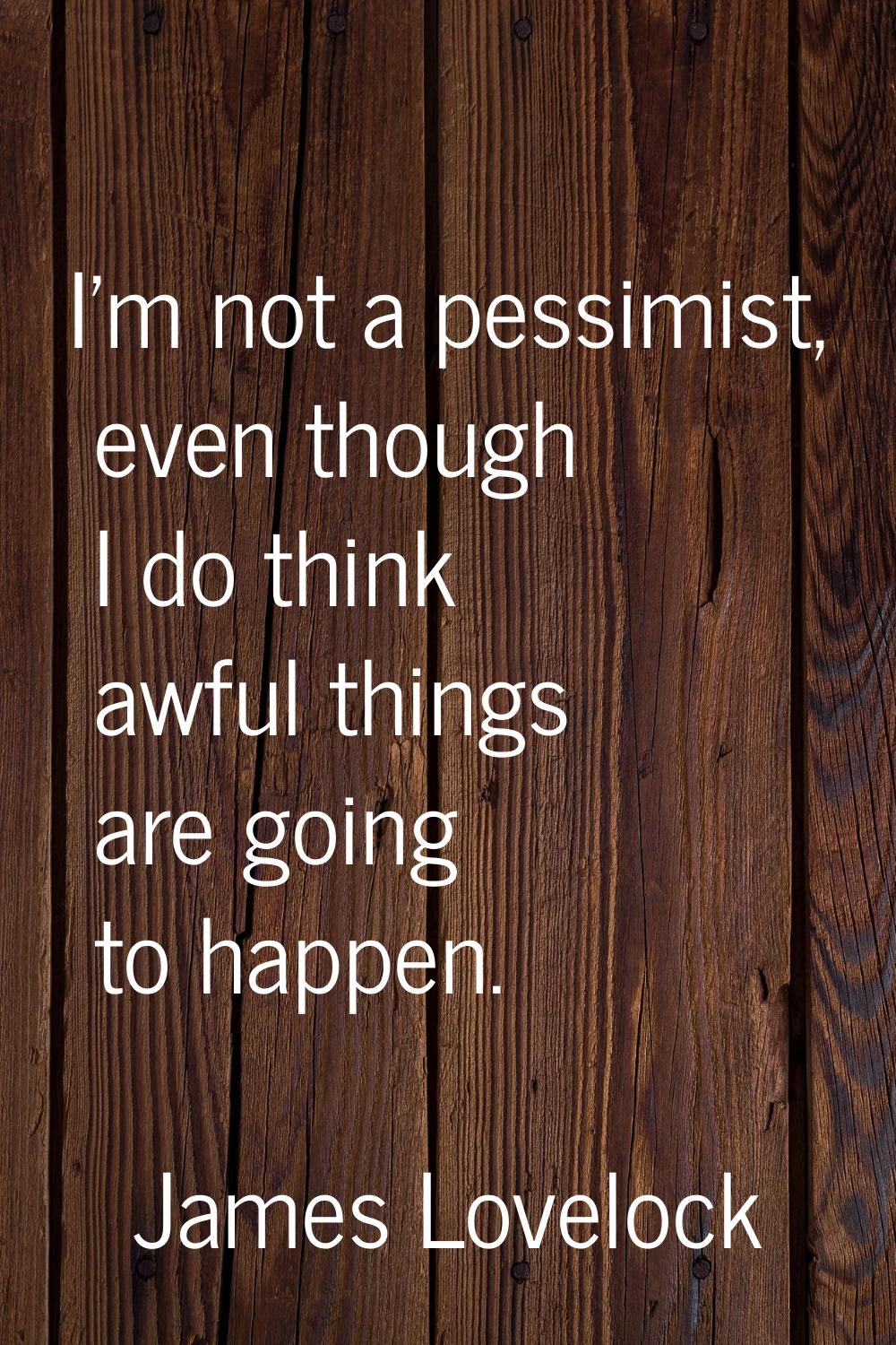 I'm not a pessimist, even though I do think awful things are going to happen.
