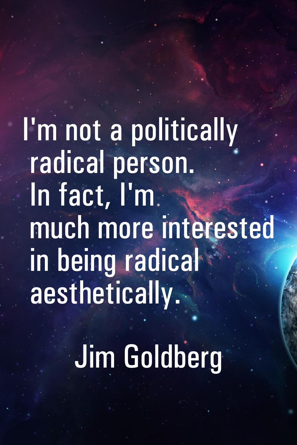 I'm not a politically radical person. In fact, I'm much more interested in being radical aesthetica