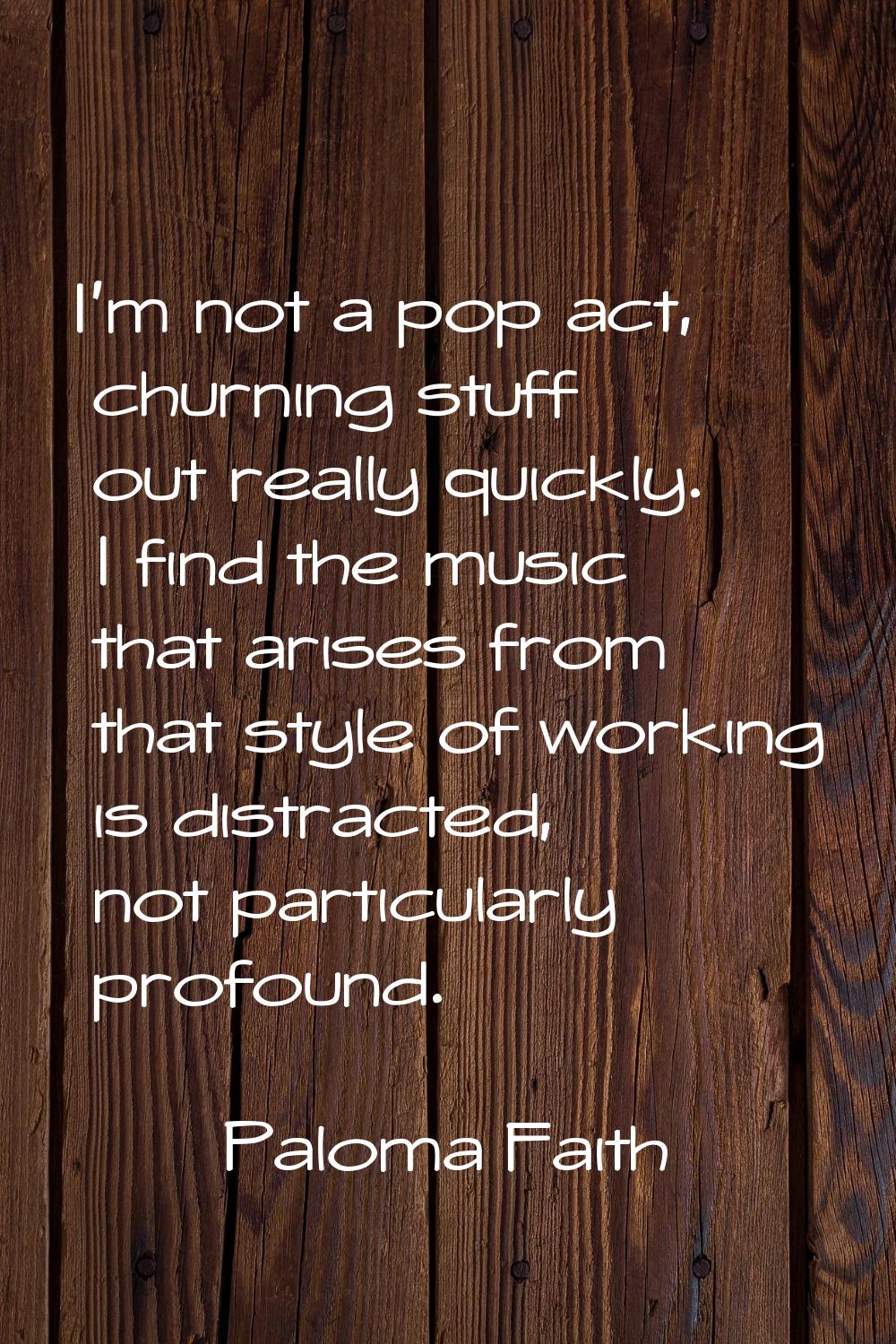 I'm not a pop act, churning stuff out really quickly. I find the music that arises from that style 