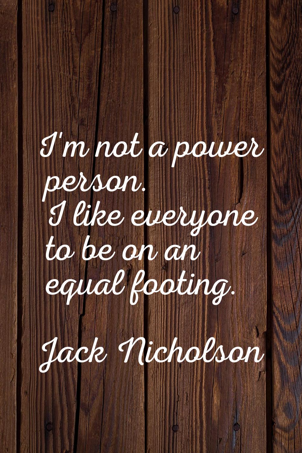 I'm not a power person. I like everyone to be on an equal footing.