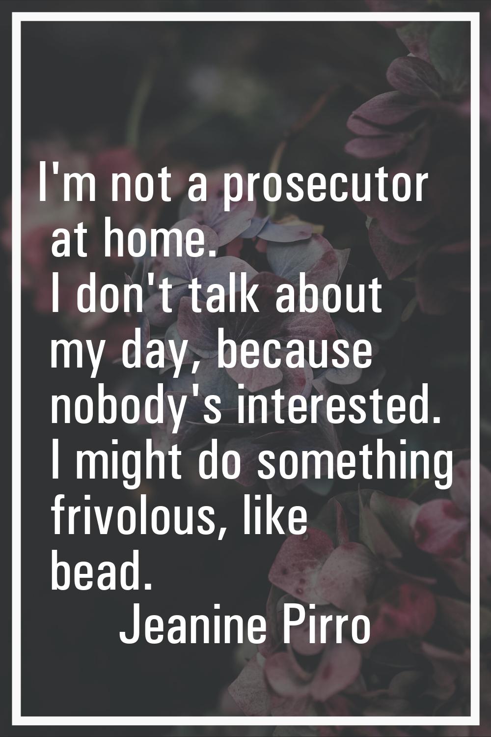 I'm not a prosecutor at home. I don't talk about my day, because nobody's interested. I might do so