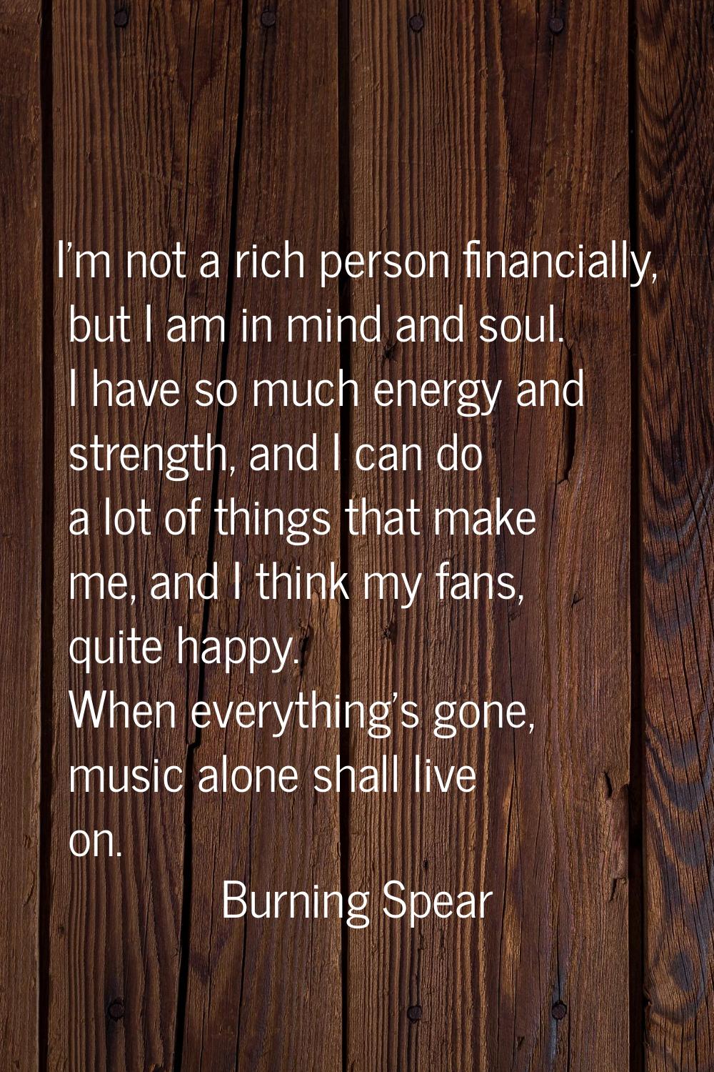 I'm not a rich person financially, but I am in mind and soul. I have so much energy and strength, a