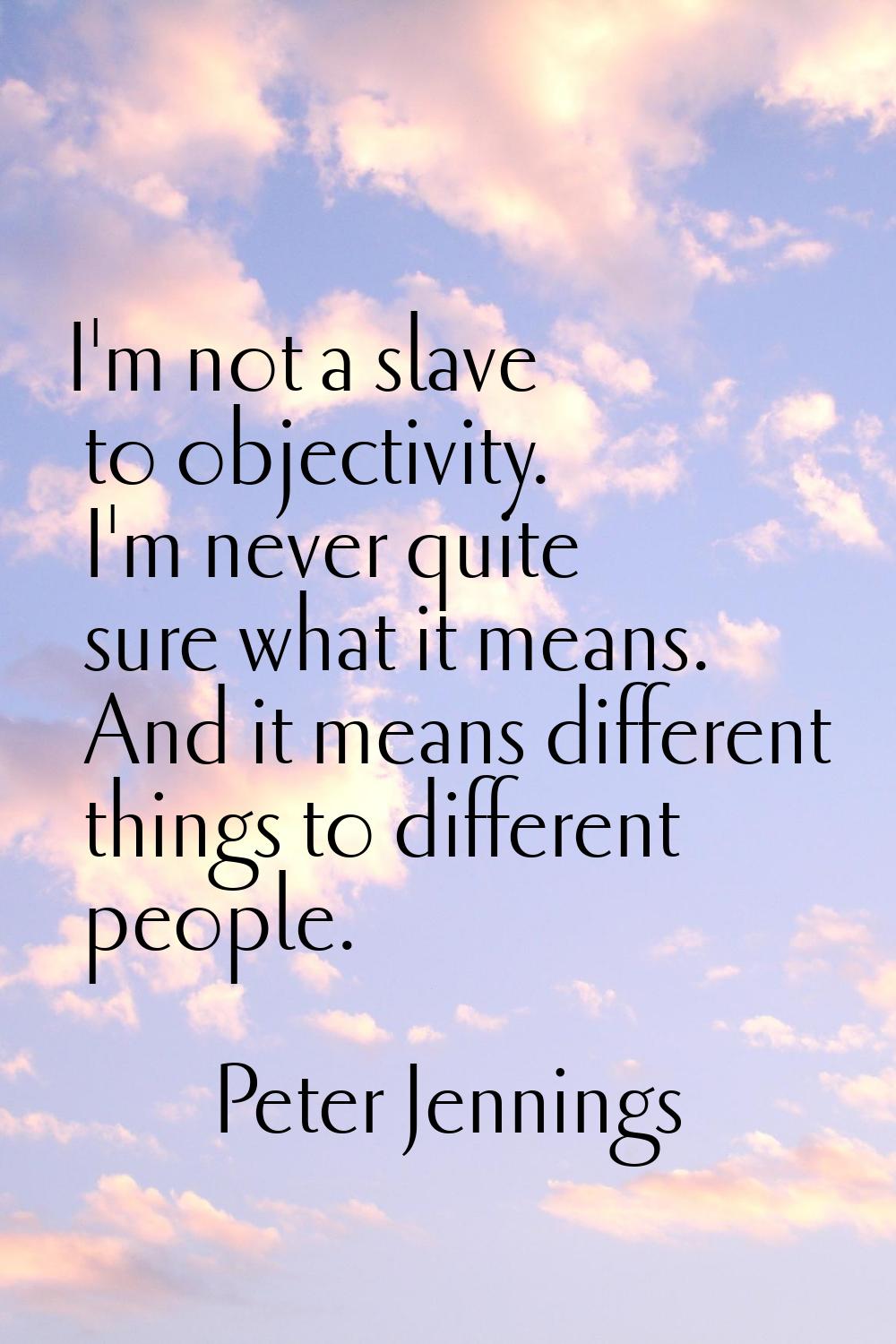 I'm not a slave to objectivity. I'm never quite sure what it means. And it means different things t
