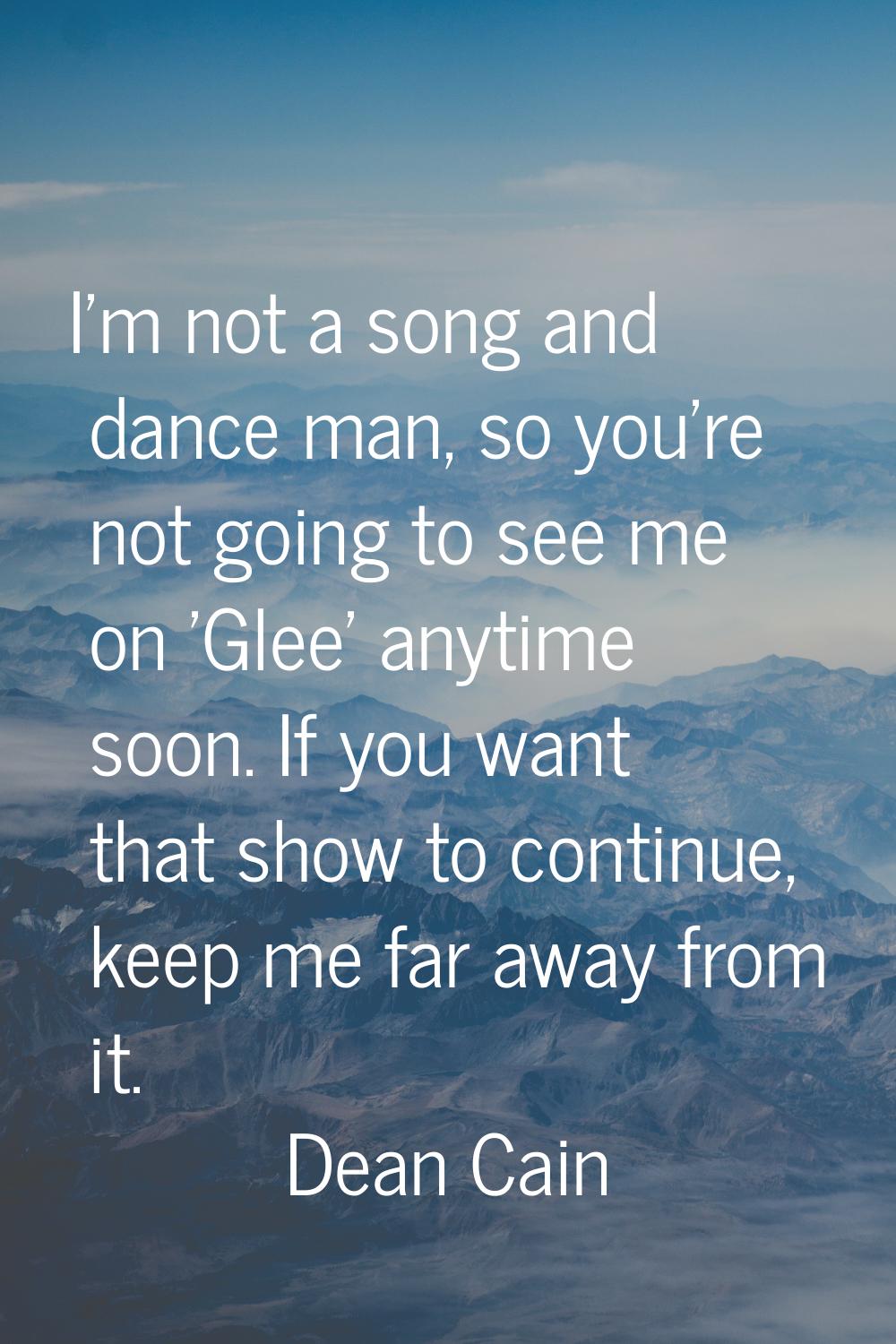 I'm not a song and dance man, so you're not going to see me on 'Glee' anytime soon. If you want tha