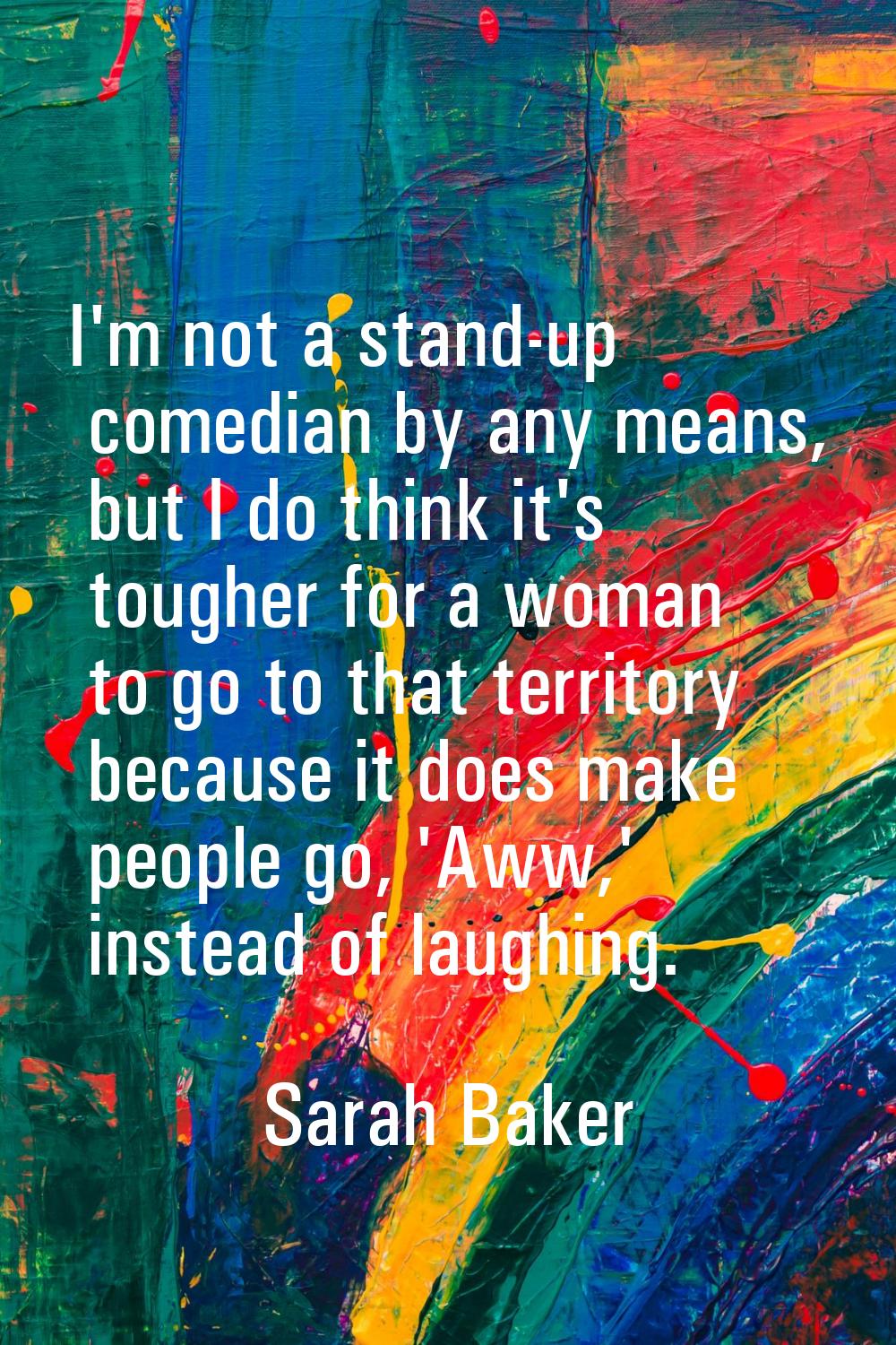 I'm not a stand-up comedian by any means, but I do think it's tougher for a woman to go to that ter